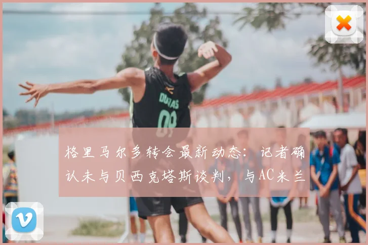 格里马尔多转会最新动态:记者确认未与贝西克塔斯谈判,与AC米兰也无2026年联系,球员未来去向分析