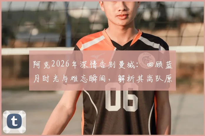 阿克2026年深情告别曼城:回顾蓝月时光与难忘瞬间,解析其离队原因与未来去向