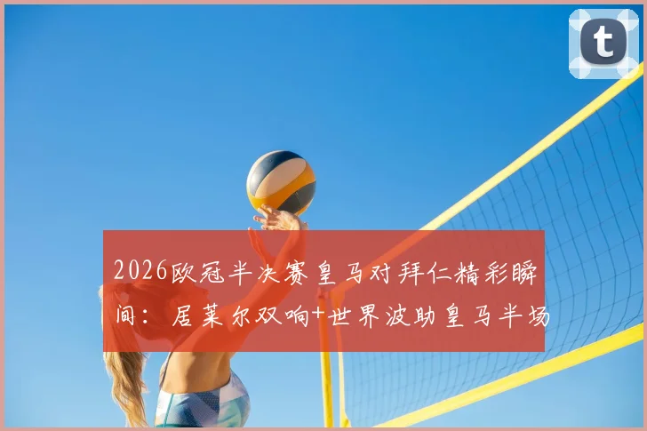 2026欧冠半决赛皇马对拜仁精彩瞬间：居莱尔双响+世界波助皇马半场3-2领先，总比分追至4-4