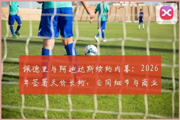佩德里与阿迪达斯续约内幕：2026年签署天价长约，合同细节与商业价值全解析