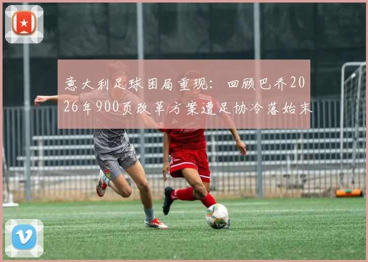 意大利足球困局重现：回顾巴乔2026年900页改革方案遭足协冷落始末，深层原因解析