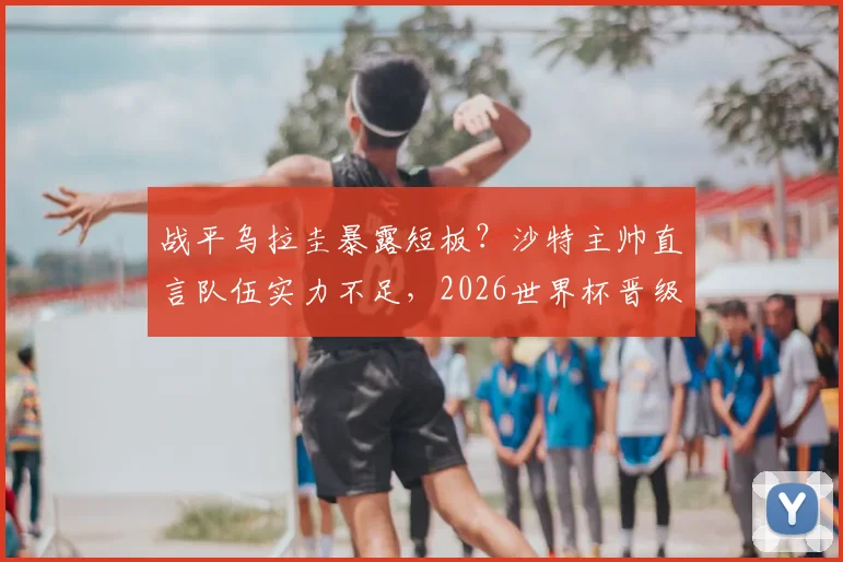 战平乌拉圭暴露短板?沙特主帅直言队伍实力不足,2026世界杯晋级淘汰赛前景分析