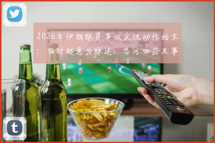 2026年伊朗球员争议庆祝动作始末：临时起意为球迷，各方回应及事件深度解读
