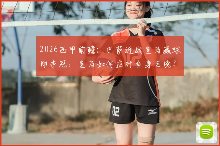 2026西甲前瞻:巴萨迎战皇马赢球即夺冠,皇马如何应对自身困境?