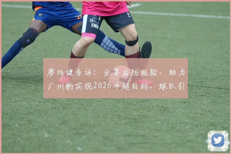 廖均健专访:分享后防经验,助力广州豹实现2026冲超目标,球队引援与赛季展望
