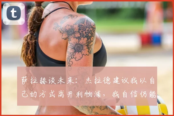 萨拉赫谈未来：杰拉德建议我以自己的方式离开利物浦，我自信仍能为球队带来贡献