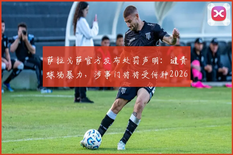 萨拉戈萨官方发布处罚声明：谴责球场暴力，涉事门将将受何种2026赛季处罚？详解事件始末