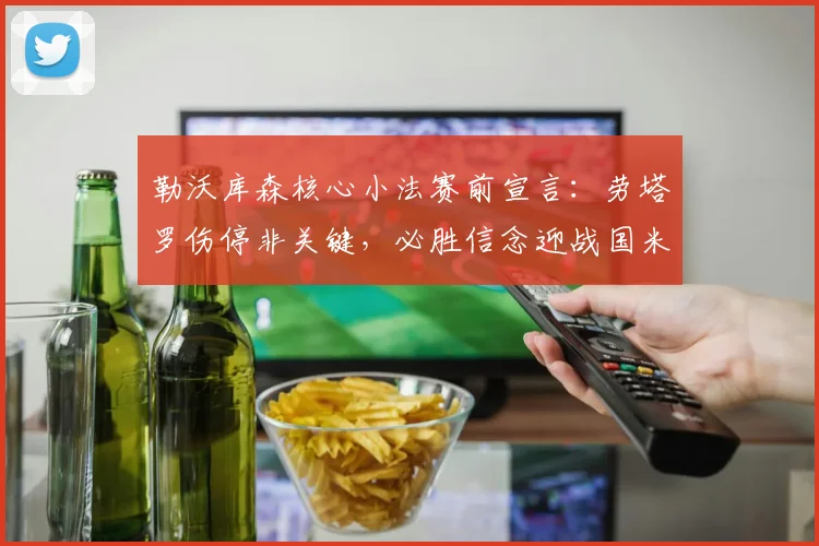 勒沃库森核心小法赛前宣言：劳塔罗伤停非关键，必胜信念迎战国米前瞻分析
