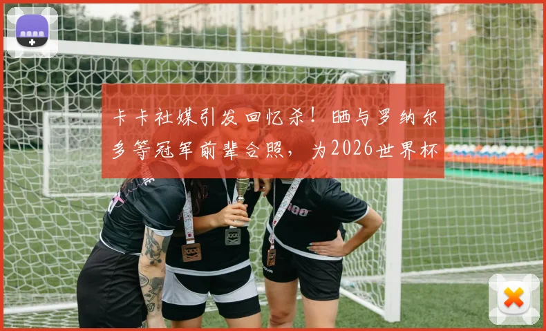 卡卡社媒引发回忆杀!晒与罗纳尔多等冠军前辈合照,为2026世界杯巴西队助威