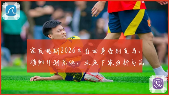 塞瓦略斯2026年自由身告别皇马，穆帅计划无他，未来下家分析与离队影响解读