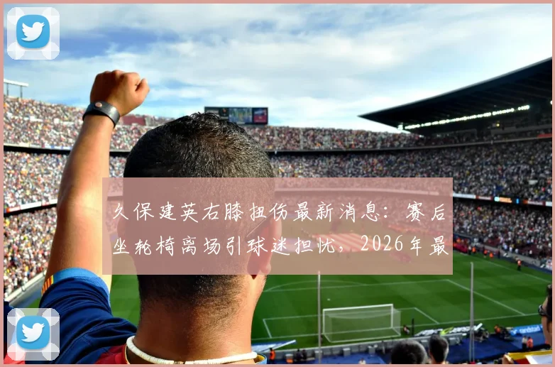 久保建英右膝扭伤最新消息:赛后坐轮椅离场引球迷担忧,2026年最新伤势及复出时间分析