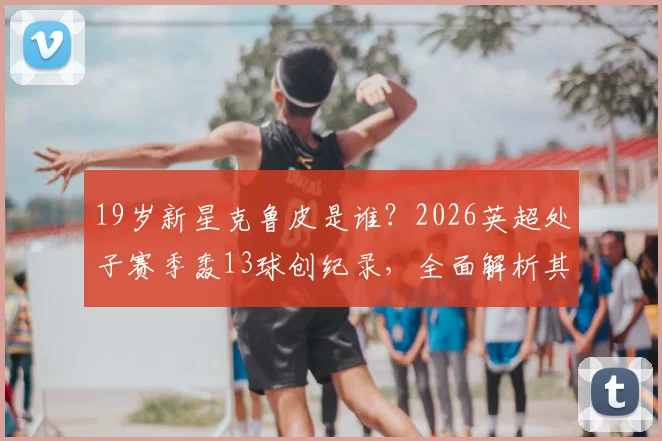 19岁新星克鲁皮是谁？2026英超处子赛季轰13球创纪录，全面解析其所属球队与进球方式