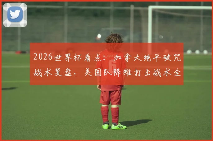 2026世界杯看点：加拿大绝平破咒战术复盘，美国队降维打击战术全解析，北美双雄崛起之路