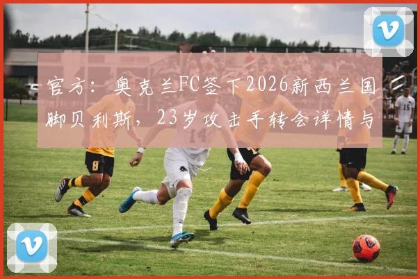 官方：奥克兰FC签下2026新西兰国脚贝利斯，23岁攻击手转会详情与职业生涯分析