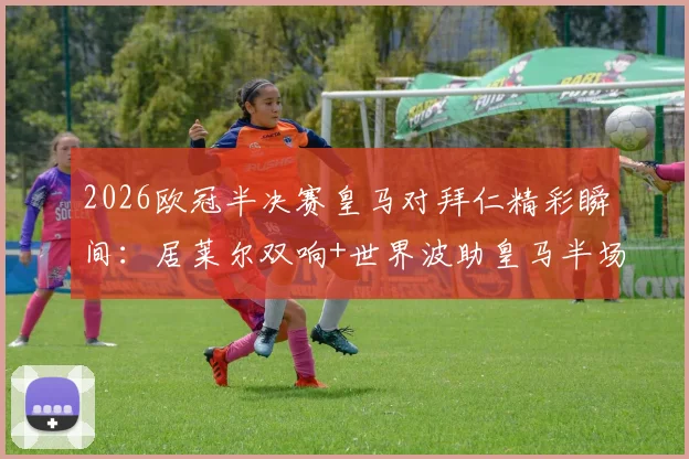 2026欧冠半决赛皇马对拜仁精彩瞬间：居莱尔双响+世界波助皇马半场3-2领先，总比分追至4-4