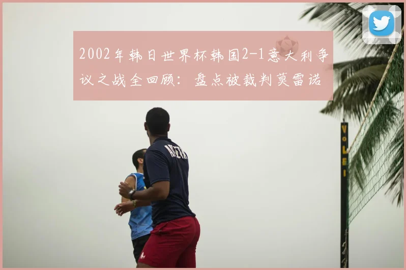 2002年韩日世界杯韩国2-1意大利争议之战全回顾:盘点被裁判莫雷诺毁掉的经典对决