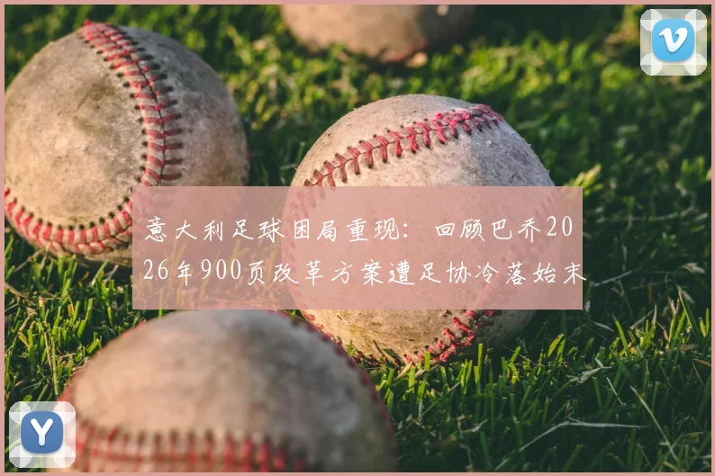 意大利足球困局重现:回顾巴乔2026年900页改革方案遭足协冷落始末,深层原因解析