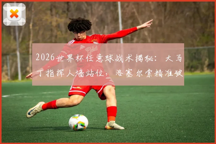 2026世界杯任意球战术揭秘：大马丁指挥人墙站位，洛塞尔索精准破门全过程分析