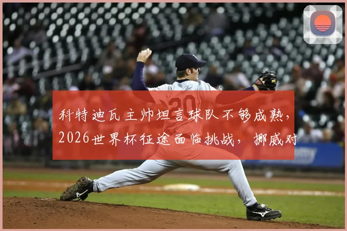 科特迪瓦主帅坦言球队不够成熟，2026世界杯征途面临挑战，挪威对阵巴西历史交锋全解析