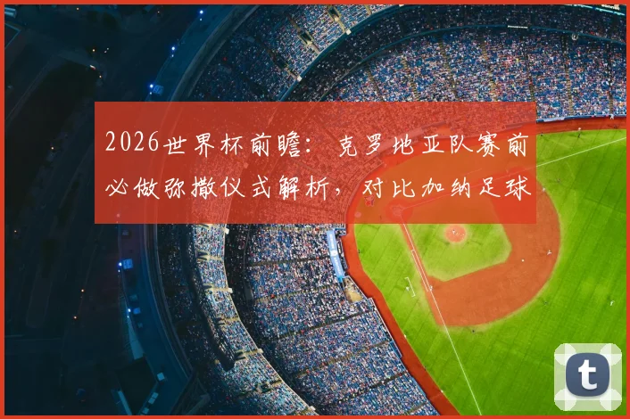 2026世界杯前瞻：克罗地亚队赛前必做弥撒仪式解析，对比加纳足球文化，揭秘强队心理战法宝