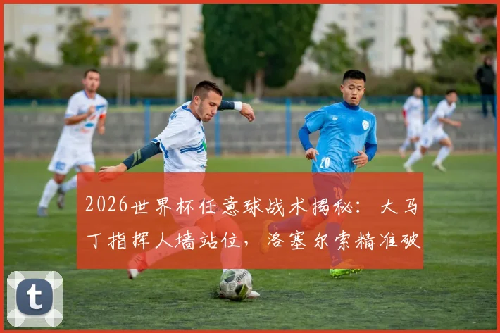 2026世界杯任意球战术揭秘：大马丁指挥人墙站位，洛塞尔索精准破门全过程分析