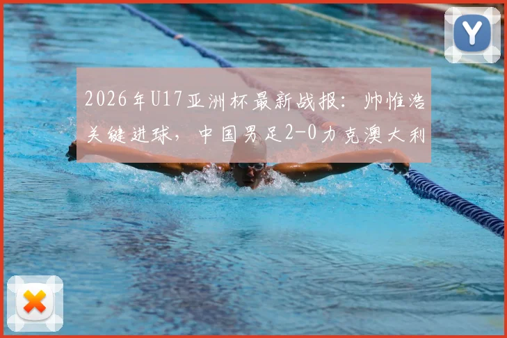 2026年U17亚洲杯最新战报：帅惟浩关键进球，中国男足2-0力克澳大利亚晋级决赛，附比赛分析及决赛赛程对阵详情