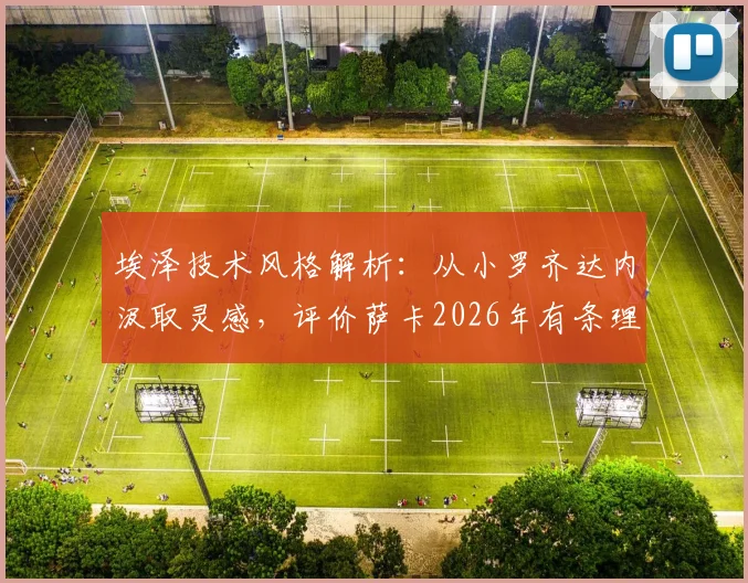 埃泽技术风格解析：从小罗齐达内汲取灵感，评价萨卡2026年有条理特质，看现代中场球员的多元塑造