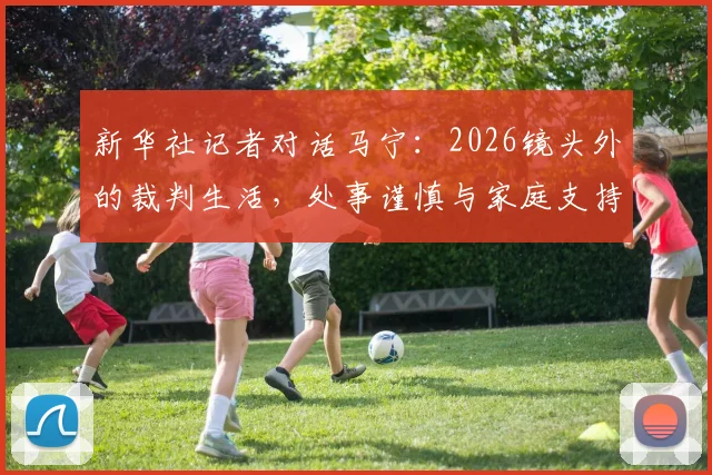 新华社记者对话马宁:2026镜头外的裁判生活,处事谨慎与家庭支持是坚持的底色