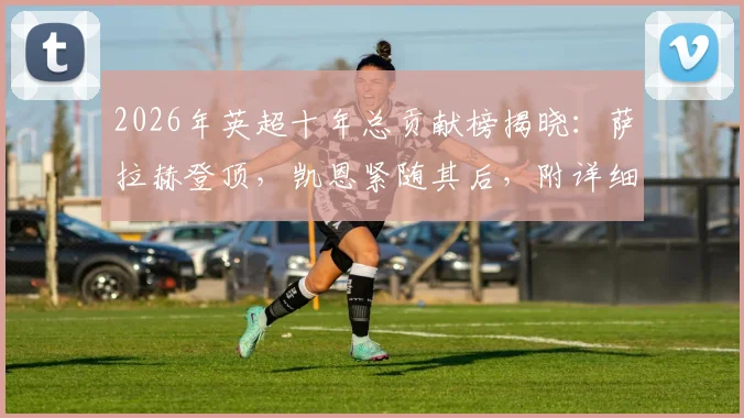 2026年英超十年总贡献榜揭晓:萨拉赫登顶,凯恩紧随其后,附详细进球助攻数据解析