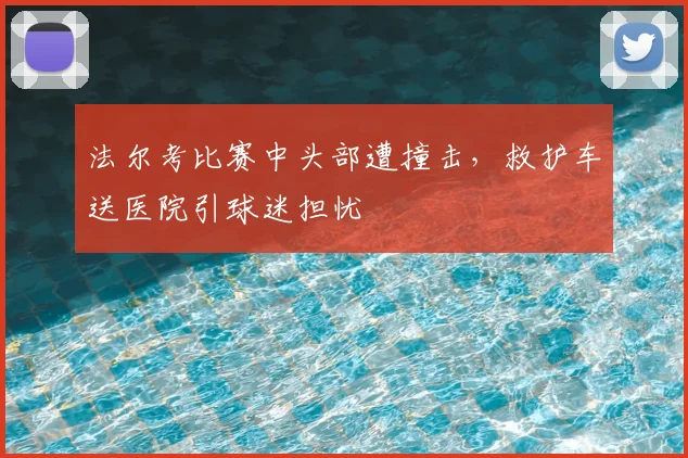 法尔考比赛中头部遭撞击，救护车送医院引球迷担忧