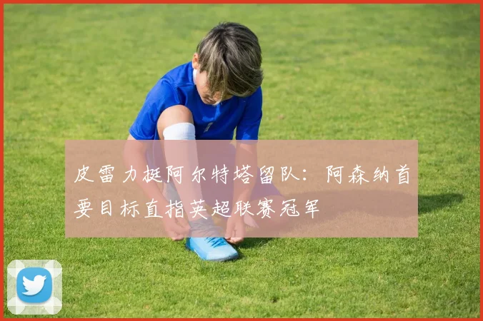 皮雷力挺阿尔特塔留队：阿森纳首要目标直指英超联赛冠军