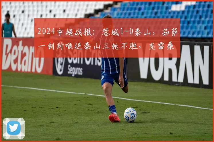 2024中超战报：蓉城1-0泰山，茹萨一剑封喉送泰山三轮不胜，克雷桑受伤离场