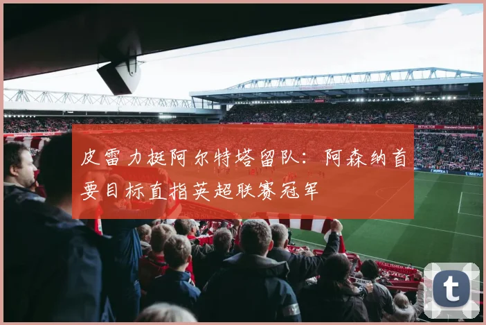 皮雷力挺阿尔特塔留队:阿森纳首要目标直指英超联赛冠军