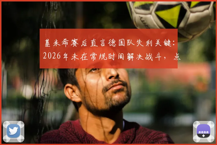 基米希赛后直言德国队失利关键:2026年未在常规时间解决战斗,点球大战非理想选择