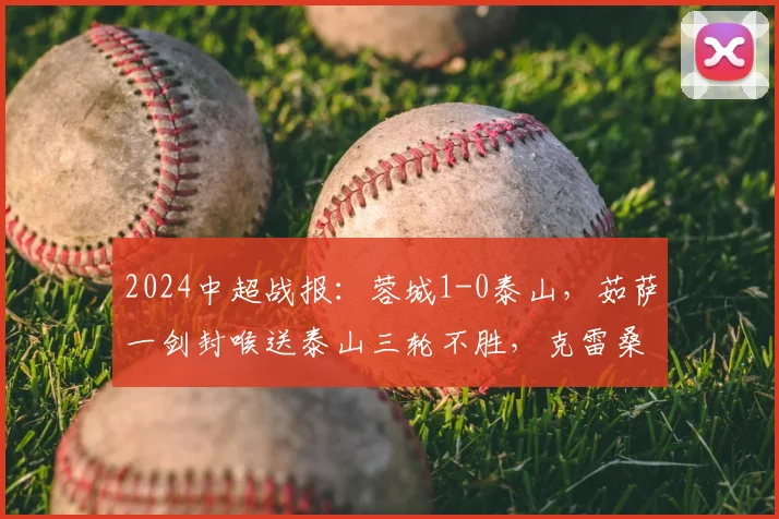 2024中超战报:蓉城1-0泰山,茹萨一剑封喉送泰山三轮不胜,克雷桑受伤离场