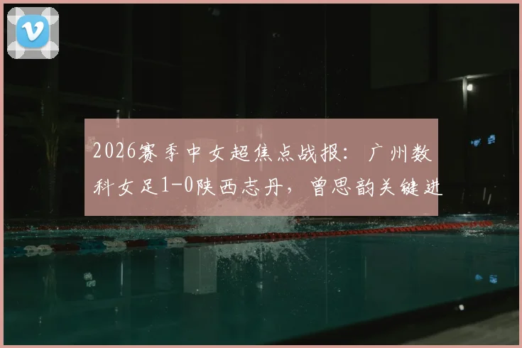 2026赛季中女超焦点战报:广州数科女足1-0陕西志丹,曾思韵关键进球全解析,赛后积分影响几何?