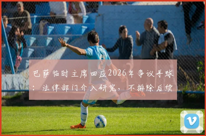 巴萨临时主席回应2026年争议手球:法律部门介入研究,不排除后续行动可能