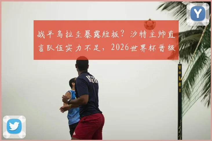 战平乌拉圭暴露短板？沙特主帅直言队伍实力不足，2026世界杯晋级淘汰赛前景分析