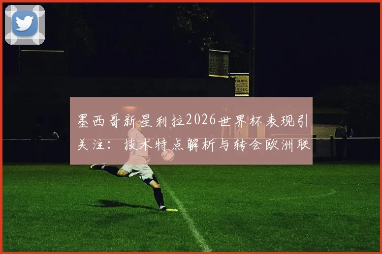墨西哥新星利拉2026世界杯表现引关注:技术特点解析与转会欧洲联赛最新动态,附身价评估