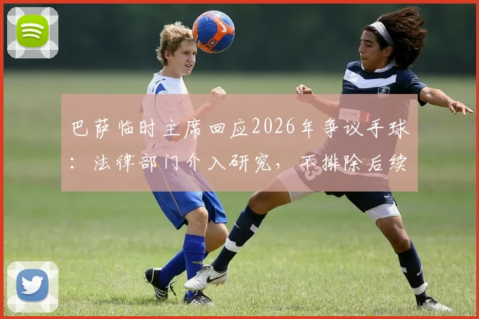 巴萨临时主席回应2026年争议手球:法律部门介入研究,不排除后续行动可能