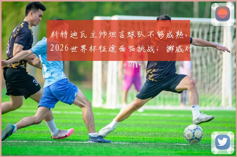 科特迪瓦主帅坦言球队不够成熟,2026世界杯征途面临挑战,挪威对阵巴西历史交锋全解析