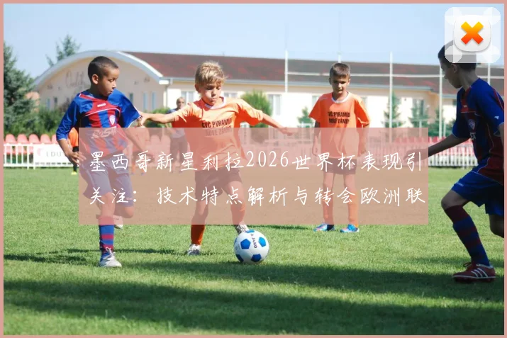 墨西哥新星利拉2026世界杯表现引关注:技术特点解析与转会欧洲联赛最新动态,附身价评估