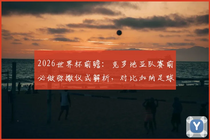 2026世界杯前瞻：克罗地亚队赛前必做弥撒仪式解析，对比加纳足球文化，揭秘强队心理战法宝