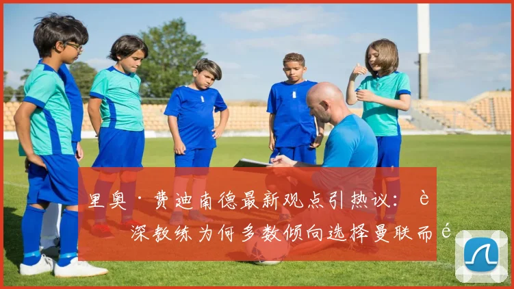 里奥·费迪南德最新观点引热议:资深教练为何多数倾向选择曼联而非阿森纳执教?深入解析两大英超豪门现状