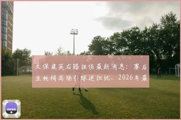 久保建英右膝扭伤最新消息:赛后坐轮椅离场引球迷担忧,2026年最新伤势及复出时间分析