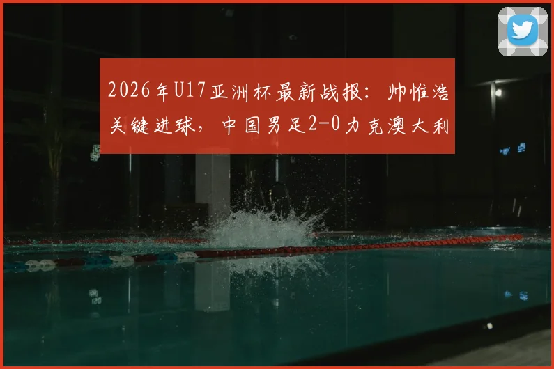 2026年U17亚洲杯最新战报：帅惟浩关键进球，中国男足2-0力克澳大利亚晋级决赛，附比赛分析及决赛赛程对阵详情