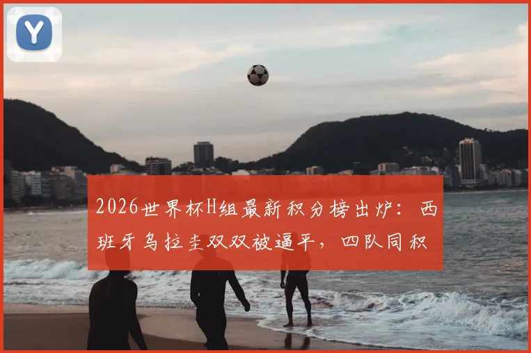 2026世界杯H组最新积分榜出炉:西班牙乌拉圭双双被逼平,四队同积1分,出线形势全解析