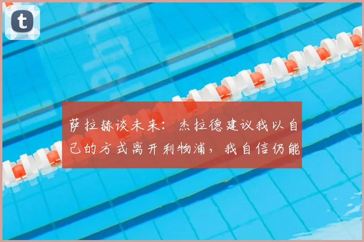 萨拉赫谈未来：杰拉德建议我以自己的方式离开利物浦，我自信仍能为球队带来贡献