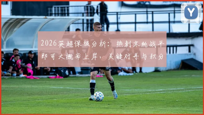 2026英超保级分析：热刺末轮战平即可大概率上岸，关键对手与积分形势全解读