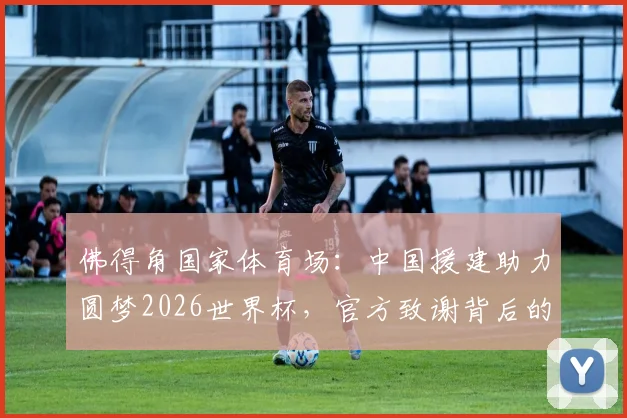 佛得角国家体育场:中国援建助力圆梦2026世界杯,官方致谢背后的故事